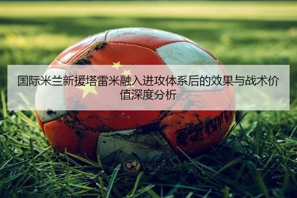 国际米兰新援塔雷米融入进攻体系后的效果与战术价值深度分析