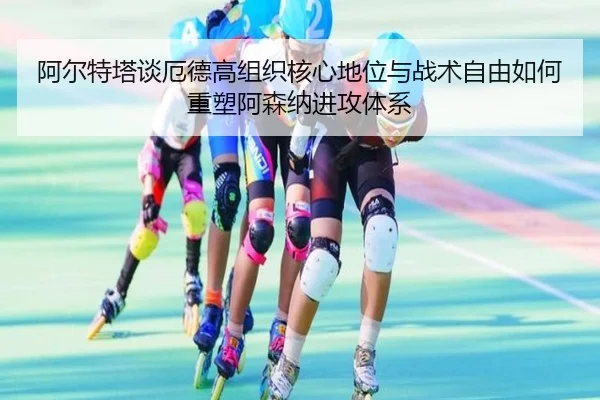 阿尔特塔谈厄德高组织核心地位与战术自由如何重塑阿森纳进攻体系