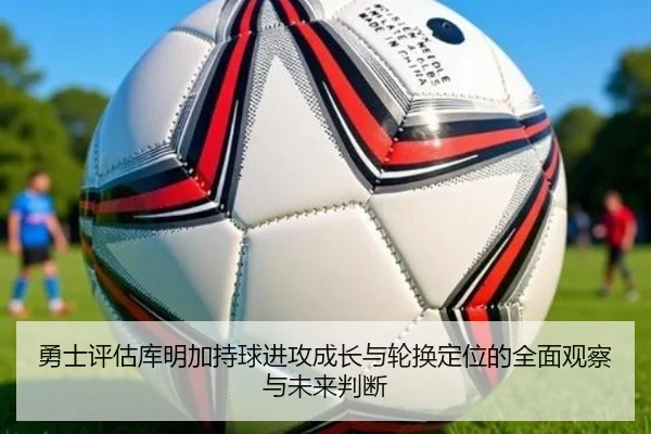 勇士评估库明加持球进攻成长与轮换定位的全面观察与未来判断