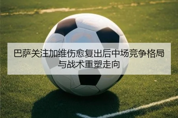 巴萨关注加维伤愈复出后中场竞争格局与战术重塑走向