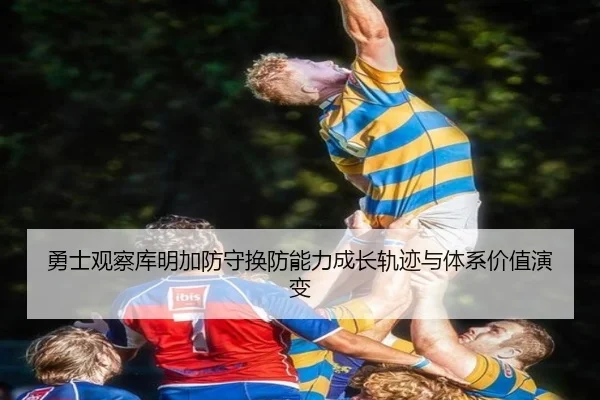 勇士观察库明加防守换防能力成长轨迹与体系价值演变