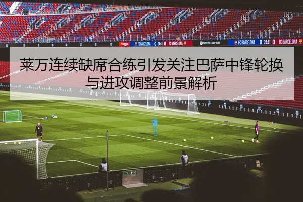 莱万连续缺席合练引发关注巴萨中锋轮换与进攻调整前景解析
