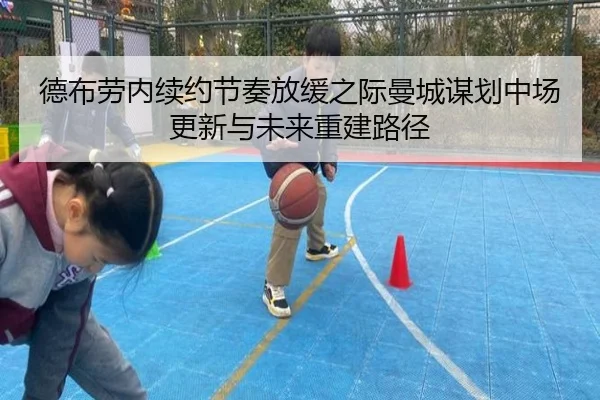 德布劳内续约节奏放缓之际曼城谋划中场更新与未来重建路径